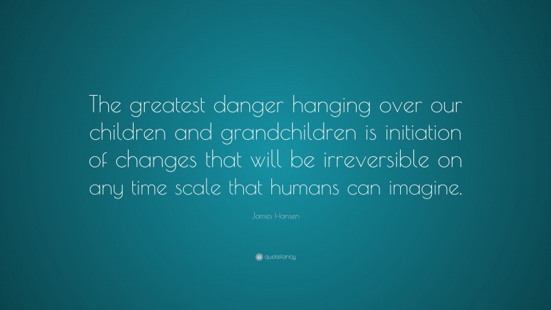 James Hansen Quote: “The greatest danger hanging over our children and grandchildren is initiation of changes that will be irreversible on any time scale that humans can imagine.”