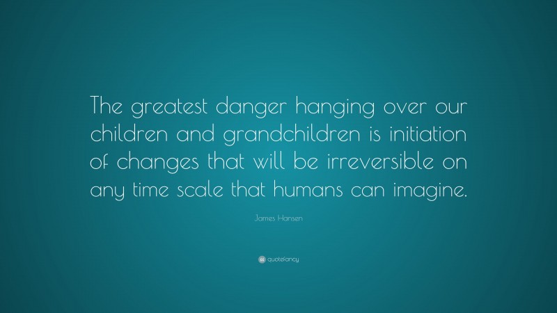 James Hansen Quote: “The greatest danger hanging over our children and grandchildren is initiation of changes that will be irreversible on any time scale that humans can imagine.”