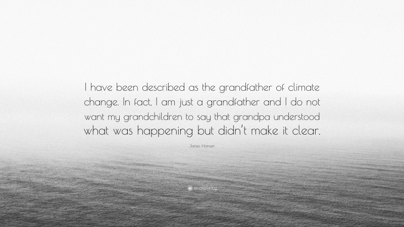 James Hansen Quote: “I have been described as the grandfather of climate change. In fact, I am just a grandfather and I do not want my grandchildren to say that grandpa understood what was happening but didn’t make it clear.”