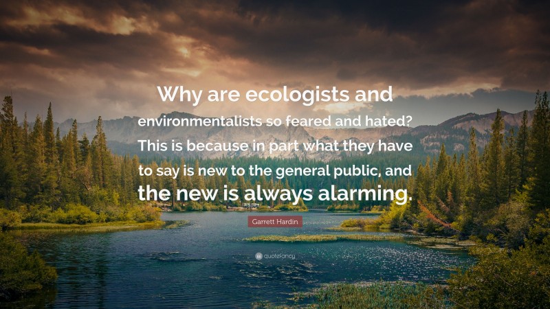 Garrett Hardin Quote: “Why are ecologists and environmentalists so feared and hated? This is because in part what they have to say is new to the general public, and the new is always alarming.”