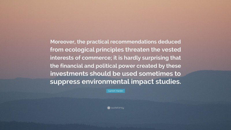 Garrett Hardin Quote: “Moreover, the practical recommendations deduced from ecological principles threaten the vested interests of commerce; it is hardly surprising that the financial and political power created by these investments should be used sometimes to suppress environmental impact studies.”