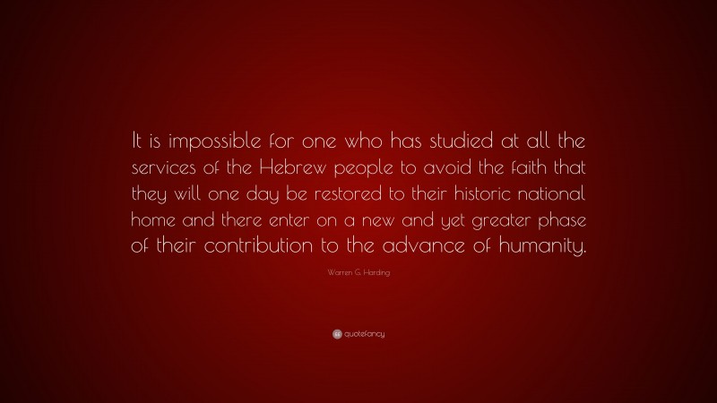 Warren G. Harding Quote: “It is impossible for one who has studied at all the services of the Hebrew people to avoid the faith that they will one day be restored to their historic national home and there enter on a new and yet greater phase of their contribution to the advance of humanity.”