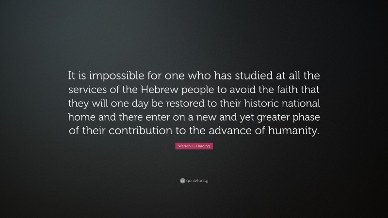 Warren G. Harding Quote: “It is impossible for one who has studied at all the services of the Hebrew people to avoid the faith that they will one day be restored to their historic national home and there enter on a new and yet greater phase of their contribution to the advance of humanity.”