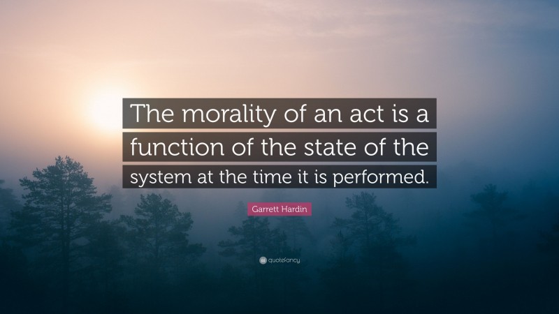 Garrett Hardin Quote: “The morality of an act is a function of the state of the system at the time it is performed.”