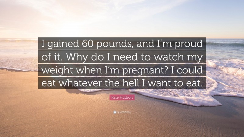 Kate Hudson Quote: “I gained 60 pounds, and I’m proud of it. Why do I need to watch my weight when I’m pregnant? I could eat whatever the hell I want to eat.”