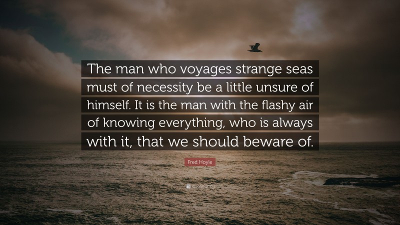 Fred Hoyle Quote: “The man who voyages strange seas must of necessity be a little unsure of himself. It is the man with the flashy air of knowing everything, who is always with it, that we should beware of.”