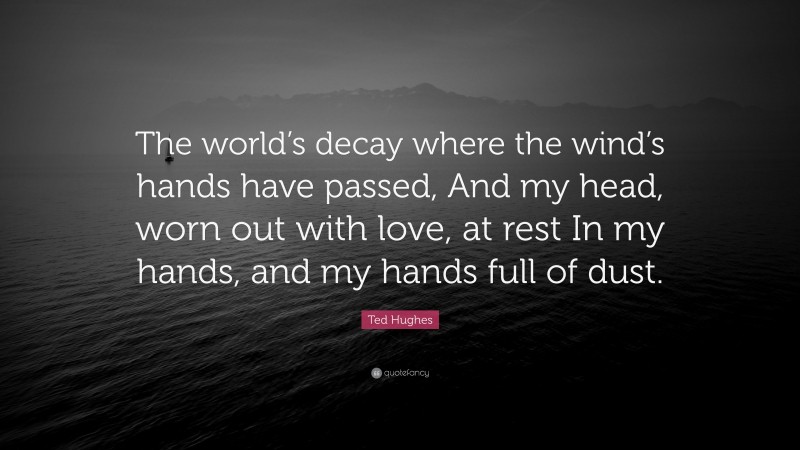 Ted Hughes Quote: “The world’s decay where the wind’s hands have passed, And my head, worn out with love, at rest In my hands, and my hands full of dust.”