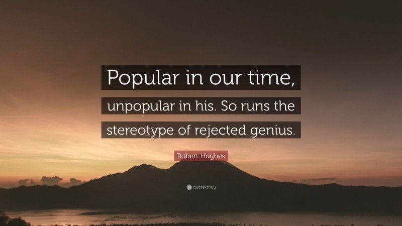 Robert Hughes Quote: “Popular in our time, unpopular in his. So runs the stereotype of rejected genius.”