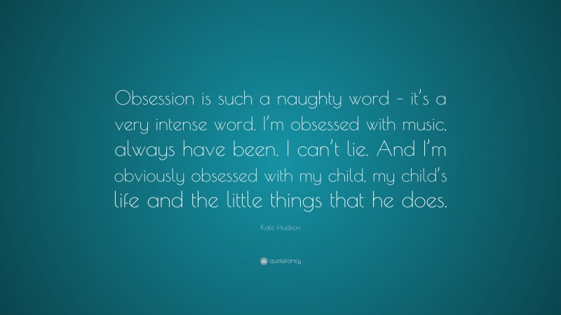 Kate Hudson Quote: “Obsession is such a naughty word – it’s a very intense word. I’m obsessed with music, always have been. I can’t lie. And I’m obviously obsessed with my child, my child’s life and the little things that he does.”