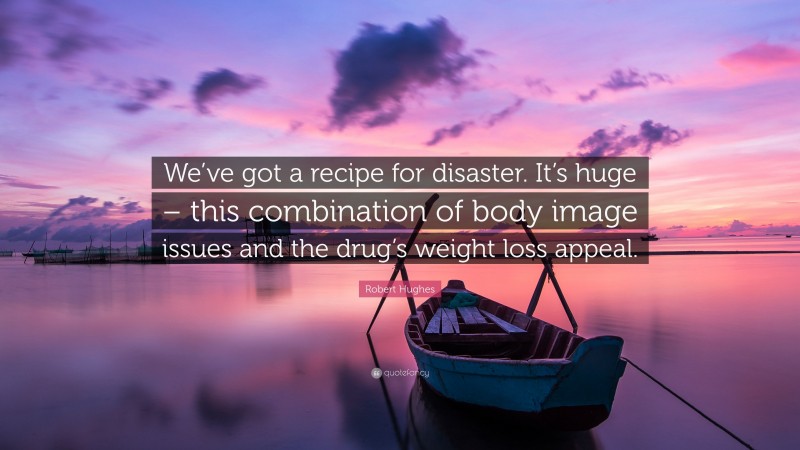Robert Hughes Quote: “We’ve got a recipe for disaster. It’s huge – this combination of body image issues and the drug’s weight loss appeal.”