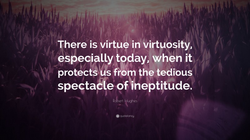 Robert Hughes Quote: “There is virtue in virtuosity, especially today, when it protects us from the tedious spectacle of ineptitude.”
