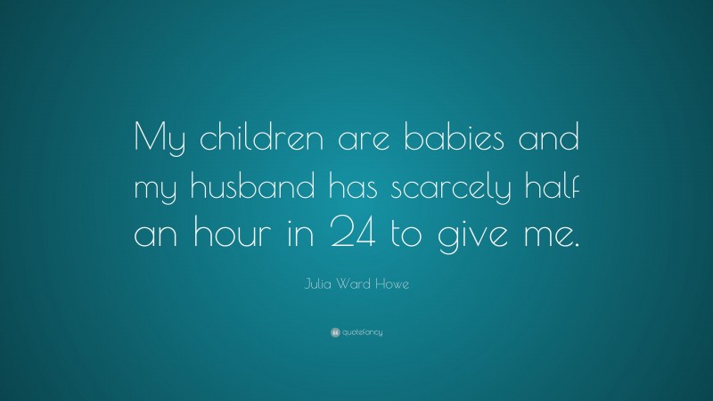 Julia Ward Howe Quote: “My children are babies and my husband has scarcely half an hour in 24 to give me.”