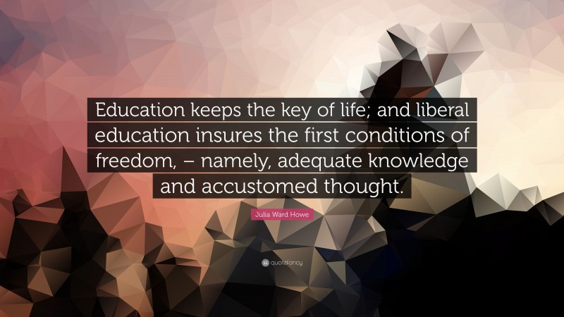 Julia Ward Howe Quote: “Education keeps the key of life; and liberal education insures the first conditions of freedom, – namely, adequate knowledge and accustomed thought.”