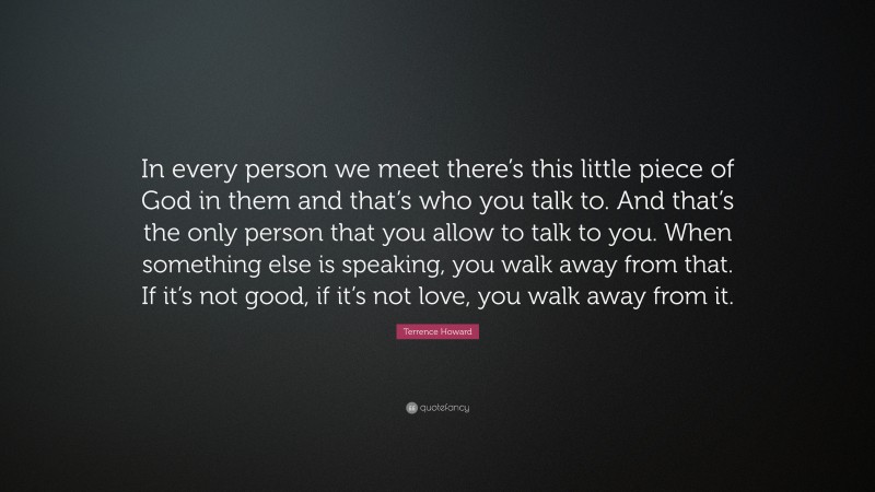 Terrence Howard Quote: “In every person we meet there’s this little piece of God in them and that’s who you talk to. And that’s the only person that you allow to talk to you. When something else is speaking, you walk away from that. If it’s not good, if it’s not love, you walk away from it.”