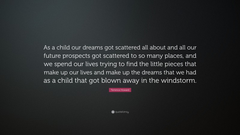 Terrence Howard Quote: “As a child our dreams got scattered all about and all our future prospects got scattered to so many places, and we spend our lives trying to find the little pieces that make up our lives and make up the dreams that we had as a child that got blown away in the windstorm.”