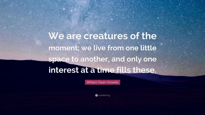 William Dean Howells Quote: “We are creatures of the moment; we live from one little space to another, and only one interest at a time fills these.”