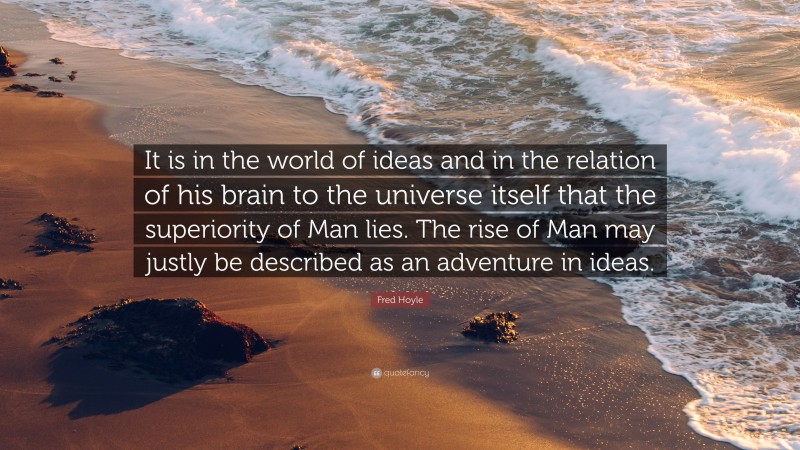 Fred Hoyle Quote: “It is in the world of ideas and in the relation of his brain to the universe itself that the superiority of Man lies. The rise of Man may justly be described as an adventure in ideas.”