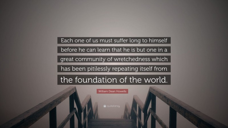 William Dean Howells Quote: “Each one of us must suffer long to himself before he can learn that he is but one in a great community of wretchedness which has been pitilessly repeating itself from the foundation of the world.”