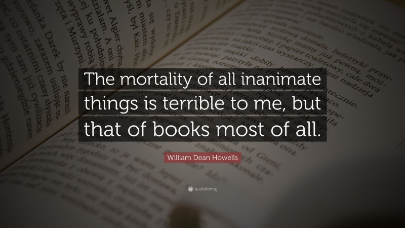 William Dean Howells Quote: “The mortality of all inanimate things is terrible to me, but that of books most of all.”