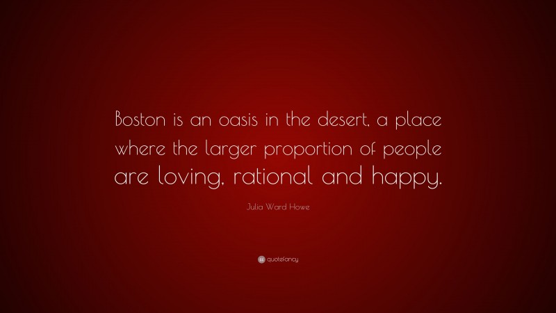 Julia Ward Howe Quote: “Boston is an oasis in the desert, a place where the larger proportion of people are loving, rational and happy.”