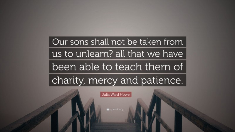 Julia Ward Howe Quote: “Our sons shall not be taken from us to unlearn? all that we have been able to teach them of charity, mercy and patience.”