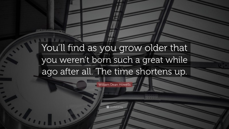 William Dean Howells Quote: “You’ll find as you grow older that you weren’t born such a great while ago after all. The time shortens up.”