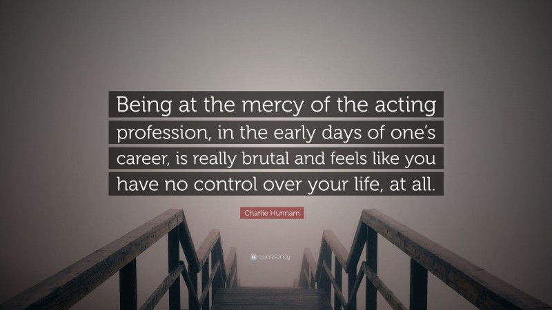 Charlie Hunnam Quote: “Being at the mercy of the acting profession, in the early days of one’s career, is really brutal and feels like you have no control over your life, at all.”