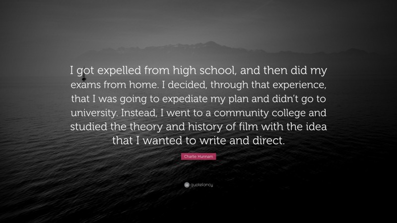 Charlie Hunnam Quote: “I got expelled from high school, and then did my exams from home. I decided, through that experience, that I was going to expediate my plan and didn’t go to university. Instead, I went to a community college and studied the theory and history of film with the idea that I wanted to write and direct.”