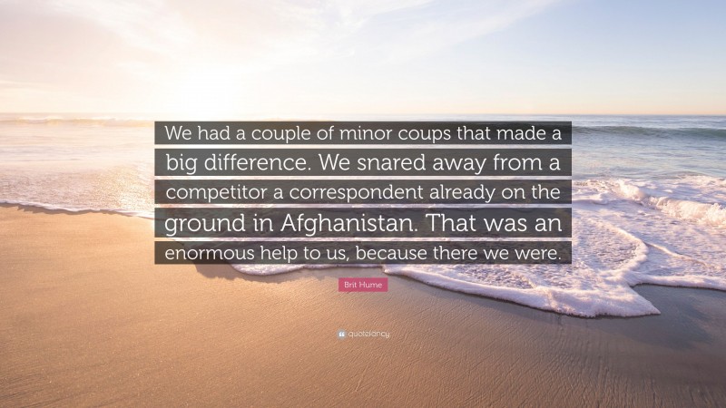 Brit Hume Quote: “We had a couple of minor coups that made a big difference. We snared away from a competitor a correspondent already on the ground in Afghanistan. That was an enormous help to us, because there we were.”