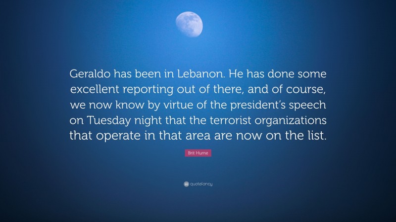 Brit Hume Quote: “Geraldo has been in Lebanon. He has done some excellent reporting out of there, and of course, we now know by virtue of the president’s speech on Tuesday night that the terrorist organizations that operate in that area are now on the list.”