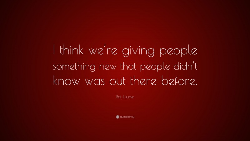 Brit Hume Quote: “I think we’re giving people something new that people didn’t know was out there before.”