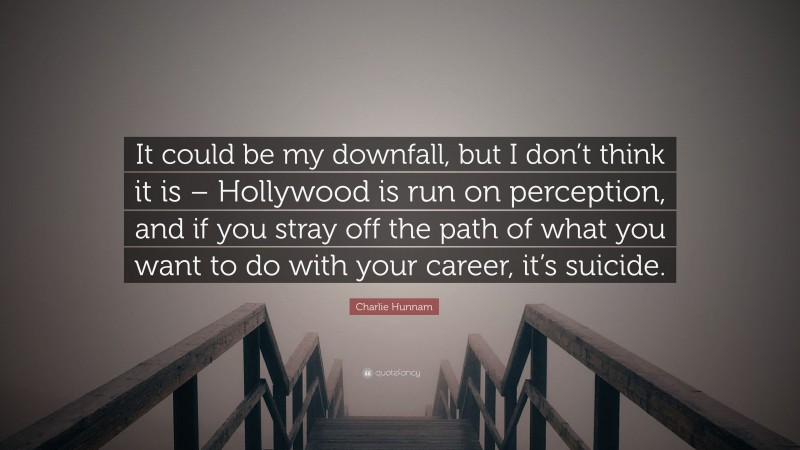 Charlie Hunnam Quote: “It could be my downfall, but I don’t think it is – Hollywood is run on perception, and if you stray off the path of what you want to do with your career, it’s suicide.”