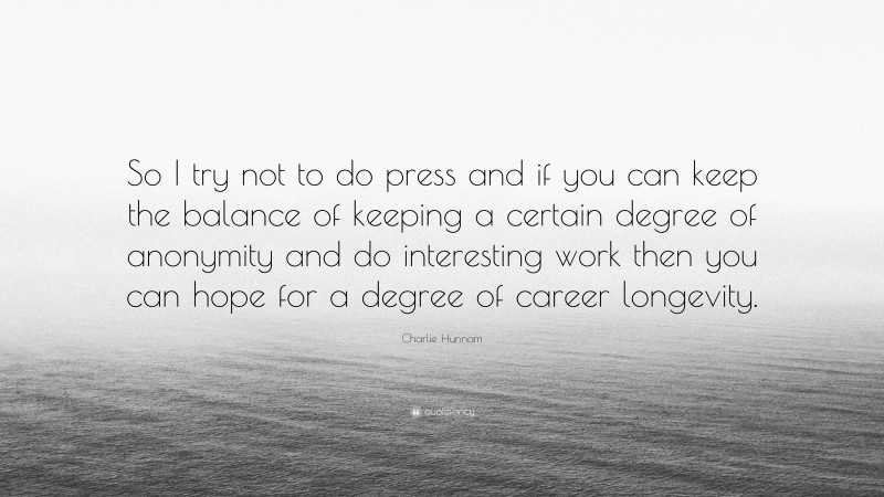 Charlie Hunnam Quote: “So I try not to do press and if you can keep the balance of keeping a certain degree of anonymity and do interesting work then you can hope for a degree of career longevity.”