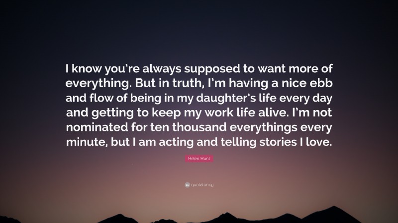 Helen Hunt Quote: “I know you’re always supposed to want more of everything. But in truth, I’m having a nice ebb and flow of being in my daughter’s life every day and getting to keep my work life alive. I’m not nominated for ten thousand everythings every minute, but I am acting and telling stories I love.”