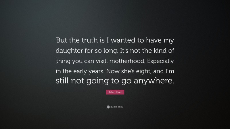 Helen Hunt Quote: “But the truth is I wanted to have my daughter for so long. It’s not the kind of thing you can visit, motherhood. Especially in the early years. Now she’s eight, and I’m still not going to go anywhere.”