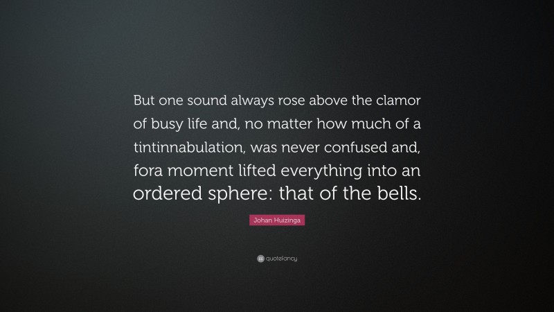 Johan Huizinga Quote: “But one sound always rose above the clamor of busy life and, no matter how much of a tintinnabulation, was never confused and, fora moment lifted everything into an ordered sphere: that of the bells.”