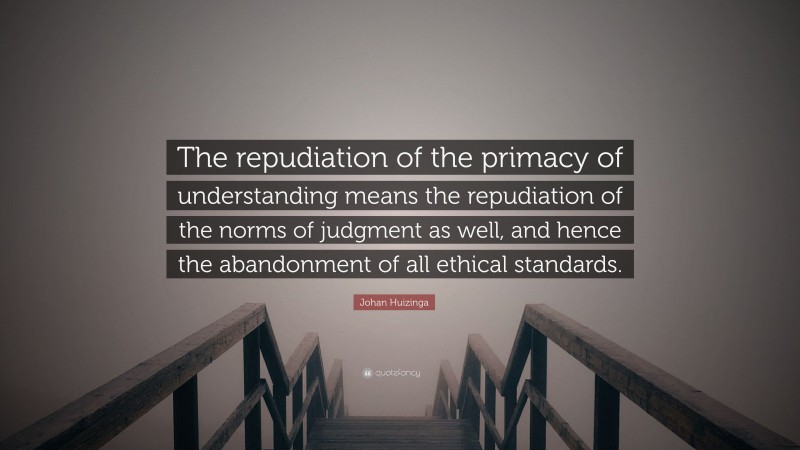 Johan Huizinga Quote: “The repudiation of the primacy of understanding means the repudiation of the norms of judgment as well, and hence the abandonment of all ethical standards.”