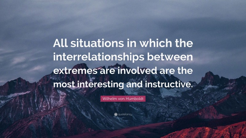 Wilhelm von Humboldt Quote: “All situations in which the interrelationships between extremes are involved are the most interesting and instructive.”