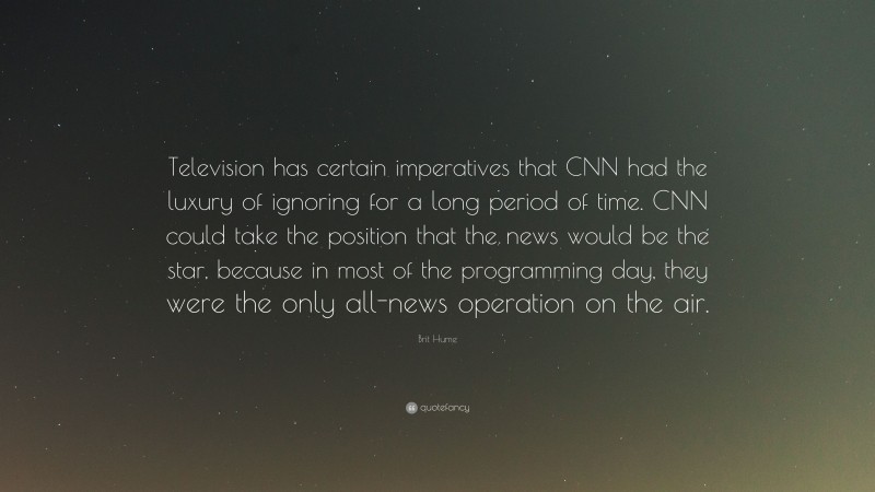 Brit Hume Quote: “Television has certain imperatives that CNN had the luxury of ignoring for a long period of time. CNN could take the position that the news would be the star, because in most of the programming day, they were the only all-news operation on the air.”