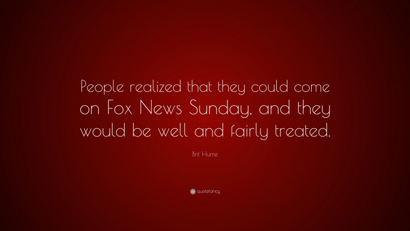 Brit Hume Quote: “People realized that they could come on Fox News Sunday, and they would be well and fairly treated.”