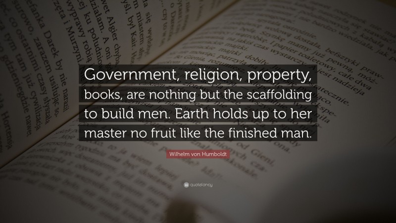 Wilhelm von Humboldt Quote: “Government, religion, property, books, are nothing but the scaffolding to build men. Earth holds up to her master no fruit like the finished man.”