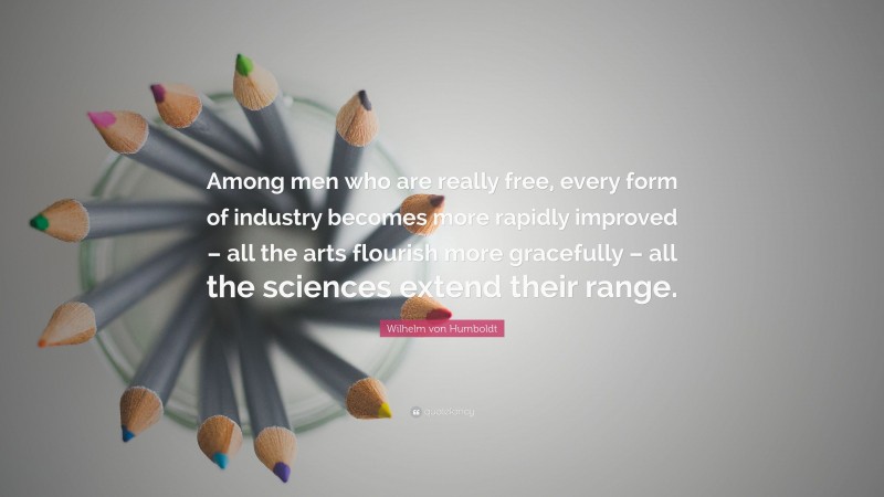 Wilhelm von Humboldt Quote: “Among men who are really free, every form of industry becomes more rapidly improved – all the arts flourish more gracefully – all the sciences extend their range.”