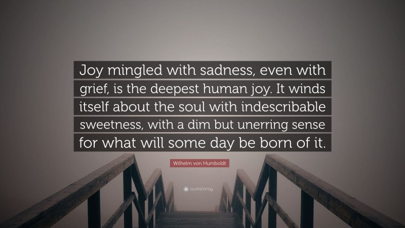 Wilhelm von Humboldt Quote: “Joy mingled with sadness, even with grief, is the deepest human joy. It winds itself about the soul with indescribable sweetness, with a dim but unerring sense for what will some day be born of it.”
