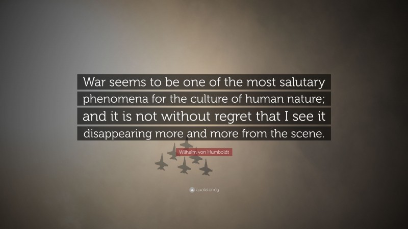 Wilhelm von Humboldt Quote: “War seems to be one of the most salutary phenomena for the culture of human nature; and it is not without regret that I see it disappearing more and more from the scene.”