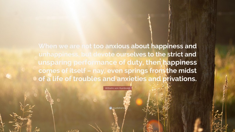 Wilhelm von Humboldt Quote: “When we are not too anxious about happiness and unhappiness, but devote ourselves to the strict and unsparing performance of duty, then happiness comes of itself – nay, even springs from the midst of a life of troubles and anxieties and privations.”