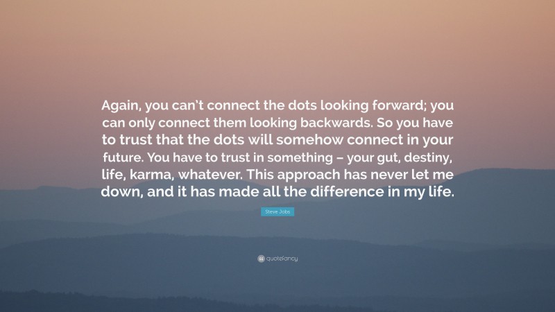 Steve Jobs Quote: “Again, you can’t connect the dots looking forward; you can only connect them looking backwards. So you have to trust that the dots will somehow connect in your future. You have to trust in something – your gut, destiny, life, karma, whatever. This approach has never let me down, and it has made all the difference in my life.”