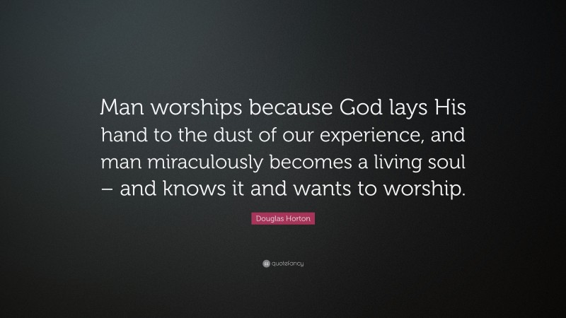 Douglas Horton Quote: “Man worships because God lays His hand to the dust of our experience, and man miraculously becomes a living soul – and knows it and wants to worship.”