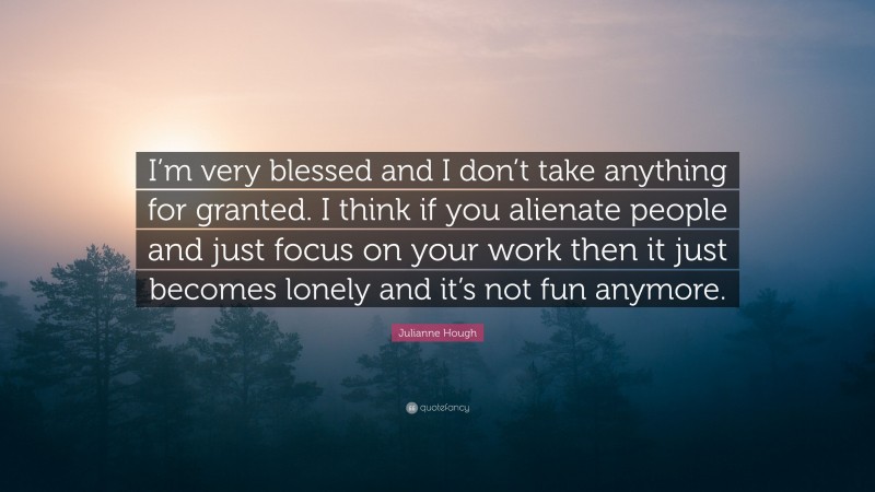 Julianne Hough Quote: “I’m very blessed and I don’t take anything for granted. I think if you alienate people and just focus on your work then it just becomes lonely and it’s not fun anymore.”