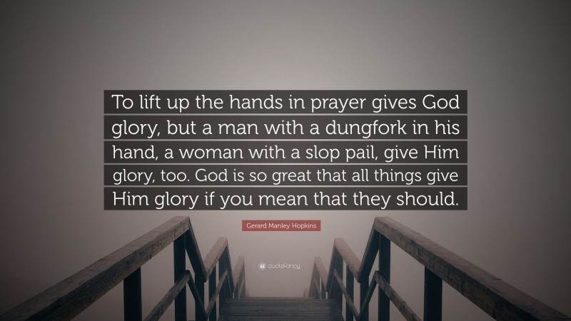 Gerard Manley Hopkins Quote: “To lift up the hands in prayer gives God glory, but a man with a dungfork in his hand, a woman with a slop pail, give Him glory, too. God is so great that all things give Him glory if you mean that they should.”