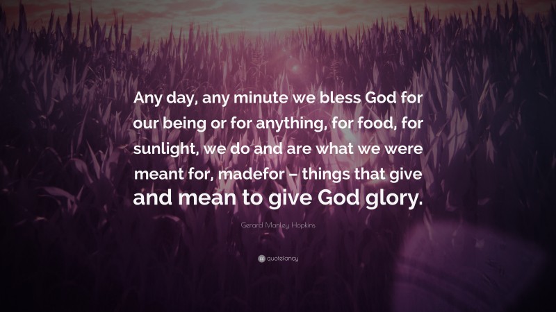 Gerard Manley Hopkins Quote: “Any day, any minute we bless God for our being or for anything, for food, for sunlight, we do and are what we were meant for, madefor – things that give and mean to give God glory.”